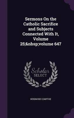 Sermons on the Catholic Sacrifice and Subjects Connected with It, Volume 25; Volume 647 on Hardback by Berdmore Compton