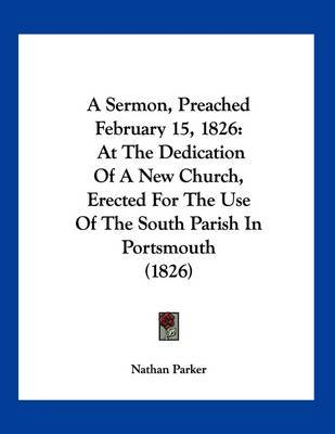 A Sermon, Preached February 15, 1826: At the Dedication of a New Church, Erected for the Use of the South Parish in Portsmouth (1826) by Nathan Parker image