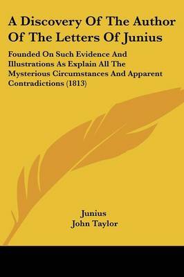 A Discovery Of The Author Of The Letters Of Junius: Founded On Such Evidence And Illustrations As Explain All The Mysterious Circumstances And Apparent Contradictions (1813) on Paperback by ( Junius