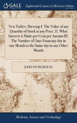 New Tables, Shewing I. the Value of Any Quantity of Stock at Any Price. II. What Interest Is Made Per Cent Per Annum III. the Number of Days from Any Day in One Month to the Same Day in Any Other Month by John Stonehouse image