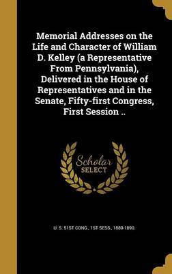 Memorial Addresses on the Life and Character of William D. Kelley (a Representative from Pennsylvania), Delivered in the House of Representatives and in the Senate, Fifty-First Congress, First Session .. on Hardback