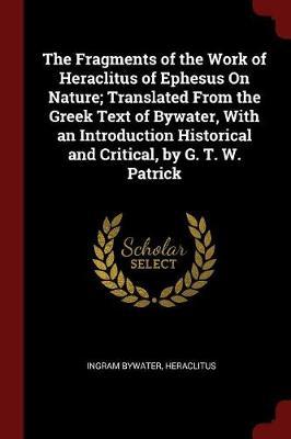 The Fragments of the Work of Heraclitus of Ephesus on Nature; Translated from the Greek Text of Bywater, with an Introduction Historical and Critical, by G. T. W. Patrick by Ingram Bywater