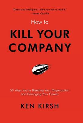 How to Kill Your Company: 50 Ways You're Bleeding Your Organization and Damaging Your Career by Ken Kirsh image