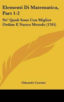 Elementi Di Matematica, Part 1-2: Ne' Quali Sono Con Miglior Ordine E Nuovo Metodo (1765) on Hardback by Odoardo Corsini