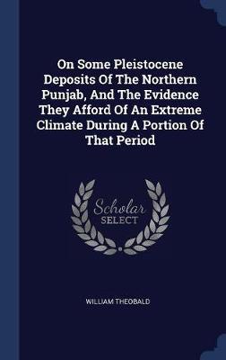 On Some Pleistocene Deposits of the Northern Punjab, and the Evidence They Afford of an Extreme Climate During a Portion of That Period on Hardback by William Theobald