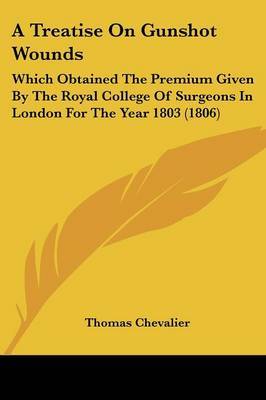 A Treatise On Gunshot Wounds: Which Obtained The Premium Given By The Royal College Of Surgeons In London For The Year 1803 (1806) on Paperback by Thomas Chevalier