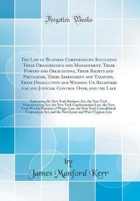 The Law of Business Corporations Including Their Organization and Management, Their Powers and Obligations, Their Rights and Privileges, Their Assessment and Taxation, Their Dissolution and Winding Up, Receivers for and Judicial Control Over, and the Like by James Manford Kerr image