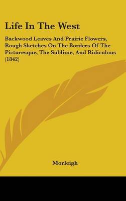 Life In The West: Backwood Leaves And Prairie Flowers, Rough Sketches On The Borders Of The Picturesque, The Sublime, And Ridiculous (1842) on Hardback by Morleigh