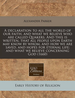 A Declaration to All the World of Our Faith, and What We Believe Who Are Called Quakers. and This Is Written, That All People Upon Earth May Know by Whom, and How We Are Saved, and Hopes for Eternal Life; And What We Believe Concerning God (1660) on Paperback by Alexander Parker