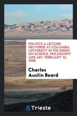 Politics a Lecture Delivered at Columbia University in the Series on Science, Philosophy and Art. February 12, 1908 by Charles Austin Beard image