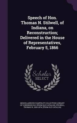 Speech of Hon. Thomas N. Stilwell, of Indiana, on Reconstruction; Delivered in the House of Representatives, February 5, 1866 on Hardback