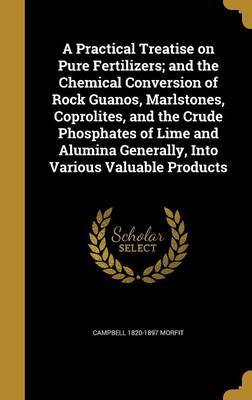 A Practical Treatise on Pure Fertilizers; And the Chemical Conversion of Rock Guanos, Marlstones, Coprolites, and the Crude Phosphates of Lime and Alumina Generally, Into Various Valuable Products on Hardback by Campbell 1820-1897 Morfit