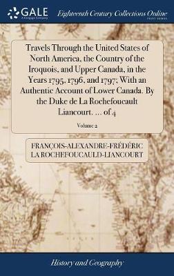 Travels Through the United States of North America, the Country of the Iroquois, and Upper Canada, in the Years 1795, 1796, and 1797; With an Authentic Account of Lower Canada. by the Duke de la Rochefoucault Liancourt. ... of 4; Volume 2 on Hardback by Francois-Al La Rochefoucauld-Liancourt