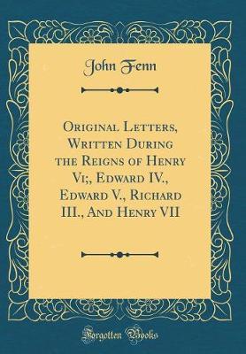 Original Letters, Written During the Reigns of Henry VI;, Edward IV., Edward V., Richard III., and Henry VII (Classic Reprint) by John Fenn image