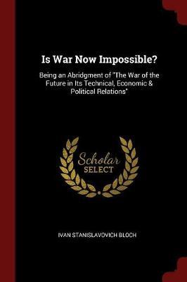 Is War Now Impossible? Being an Abridgment of the War of the Future in Its Technical, Economic & Political Relations by Ivan Stanislavovich Bloch