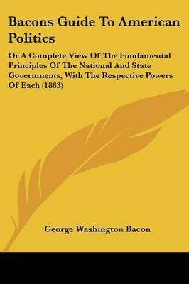 Bacons Guide To American Politics: Or A Complete View Of The Fundamental Principles Of The National And State Governments, With The Respective Powers Of Each (1863) by George Washington Bacon image