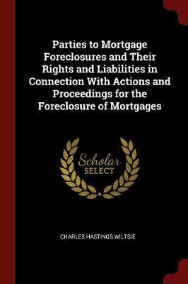 Parties to Mortgage Foreclosures and Their Rights and Liabilities in Connection with Actions and Proceedings for the Foreclosure of Mortgages by Charles Hastings Wiltsie