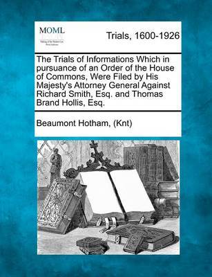 The Trials of Informations Which in Pursuance of an Order of the House of Commons, Were Filed by His Majesty's Attorney General Against Richard Smith, Esq. and Thomas Brand Hollis, Esq. by Beaumont Hotham (Knt) image
