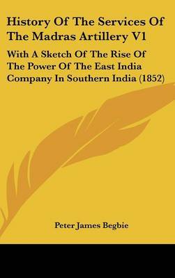 History of the Services of the Madras Artillery V1: With a Sketch of the Rise of the Power of the East India Company in Southern India (1852) by Peter James Begbie image