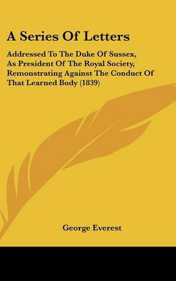 A Series Of Letters: Addressed To The Duke Of Sussex, As President Of The Royal Society, Remonstrating Against The Conduct Of That Learned Body (1839) by George Everest image
