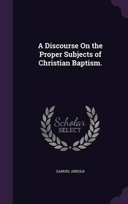 A Discourse on the Proper Subjects of Christian Baptism. on Hardback by Samuel Arnold