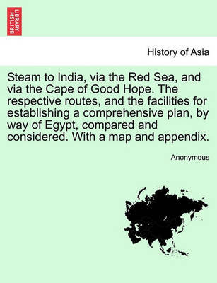 Steam to India, Via the Red Sea, and Via the Cape of Good Hope. the Respective Routes, and the Facilities for Establishing a Comprehensive Plan, by Way of Egypt, Compared and Considered. with a Map and Appendix. by * Anonymous image