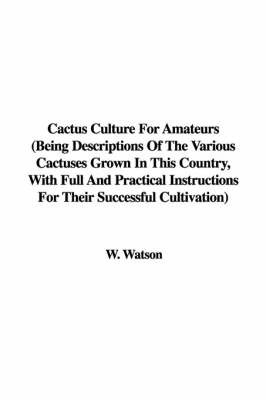 Cactus Culture for Amateurs (Being Descriptions of the Various Cactuses Grown in This Country, with Full and Practical Instructions for Their Successful Cultivation) on Hardback by W. Watson