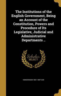 The Institutions of the English Government, Being an Account of the Constitution, Powers and Procedure of Its Legislative, Judicial and Administrative Departments .. by Homersham 1821-1897 Cox image