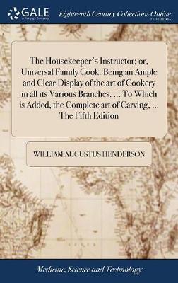 The Housekeeper's Instructor; Or, Universal Family Cook. Being an Ample and Clear Display of the Art of Cookery in All Its Various Branches. ... to Which Is Added, the Complete Art of Carving, ... the Fifth Edition on Hardback by William Augustus Henderson