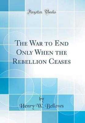 The War to End Only When the Rebellion Ceases (Classic Reprint) by Henry W Bellows image