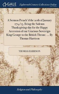 A Sermon Preach'd the 20th of January 1714/15. Being the Solemn Thanksgiving-Day for the Happy Accession of Our Gracious Sovereign King George to the British Throne. ... by Thomas Harrison by Thomas Harrison image