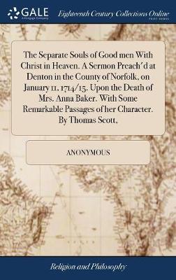 The Separate Souls of Good Men with Christ in Heaven. a Sermon Preach'd at Denton in the County of Norfolk, on January 11, 1714/15. Upon the Death of Mrs. Anna Baker. with Some Remarkable Passages of Her Character. by Thomas Scott, on Hardback by * Anonymous