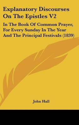 Explanatory Discourses on the Epistles V2: In the Book of Common Prayer, for Every Sunday in the Year and the Principal Festivals (1839) on Hardback by John Hall