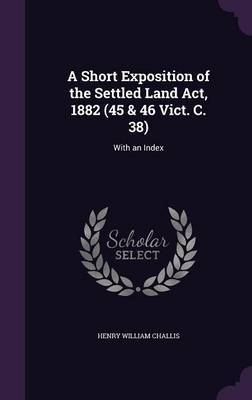 A Short Exposition of the Settled Land ACT, 1882 (45 & 46 Vict. C. 38) by Henry William Challis image
