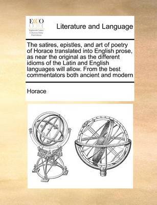The Satires, Epistles, and Art of Poetry of Horace Translated Into English Prose, as Near the Original as the Different Idioms of the Latin and English Languages Will Allow. from the Best Commentators Both Ancient and Modern by Horace image