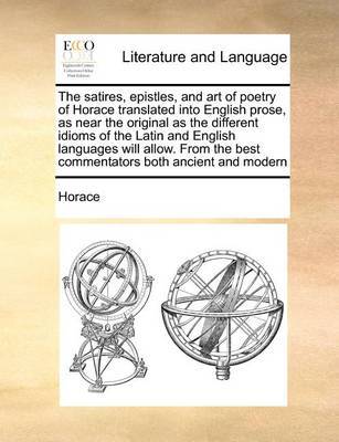 The Satires, Epistles, and Art of Poetry of Horace Translated Into English Prose, as Near the Original as the Different Idioms of the Latin and English Languages Will Allow. from the Best Commentators Both Ancient and Modern image