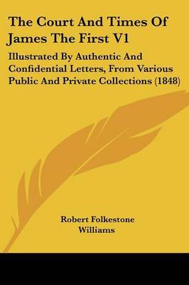 The Court and Times of James the First V1: Illustrated by Authentic and Confidential Letters, from Various Public and Private Collections (1848) by Robert Folkestone Williams image
