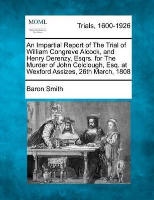 An Impartial Report of the Trial of William Congreve Alcock, and Henry Derenzy, Esqrs. for the Murder of John Colclough, Esq. at Wexford Assizes, 26th March, 1808 by Baron Smith