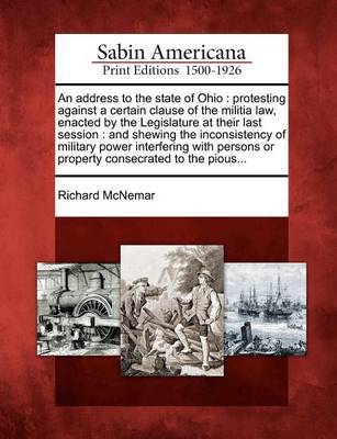 An Address to the State of Ohio: Protesting Against a Certain Clause of the Militia Law, Enacted by the Legislature at Their Last Session: And Shewing the Inconsistency of Military Power Interfering with Persons or Property Consecrated to the Pious... by Richard McNemar image