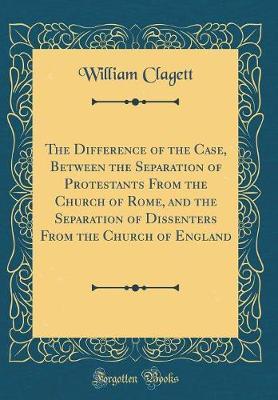 The Difference of the Case, Between the Separation of Protestants from the Church of Rome, and the Separation of Dissenters from the Church of England (Classic Reprint) by William Clagett image