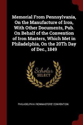 Memorial from Pennsylvania, on the Manufacture of Iron, with Other Documents, Pub. on Behalf of the Convention of Iron Masters, Which Met in Philadelphia, on the 20th Day of Dec., 1849 by Philadelphia Ironmasters' convention