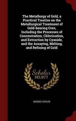 The Metallurgy of Gold, a Practical Treatise on the Metallurgical Treatment of Gold-Bearing Ores, Including the Processes of Concentration, Chlorination, and Extraction by Cyanide, and the Assaying, Melting, and Refining of Gold by Manuel Eissler image