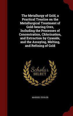 The Metallurgy of Gold, a Practical Treatise on the Metallurgical Treatment of Gold-Bearing Ores, Including the Processes of Concentration, Chlorination, and Extraction by Cyanide, and the Assaying, Melting, and Refining of Gold on Hardback by Manuel Eissler