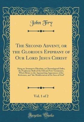 The Second Advent, or the Glorious Epiphany of Our Lord Jesus Christ, Vol. 1 of 2 by John Fry image
