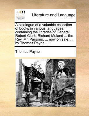 A Catalogue of a Valuable Collection of Books in Various Languages; Containing the Libraries of General Robert Clerk, Richard Moland ... the Rev. Mr. Parsons, ... Now on Sale, ... by Thomas Payne, by Thomas Payne image