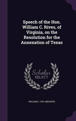 Speech of the Hon. William C. Rives, of Virginia, on the Resolution for the Annexation of Texas on Hardback by William C 1793-1868 Rives