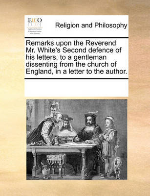 Remarks Upon the Reverend Mr. White's Second Defence of His Letters, to a Gentleman Dissenting from the Church of England, in a Letter to the Author by Multiple Contributors image