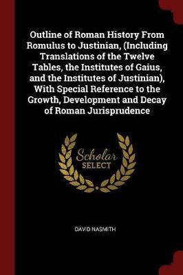 Outline of Roman History from Romulus to Justinian, (Including Translations of the Twelve Tables, the Institutes of Gaius, and the Institutes of Justinian), with Special Reference to the Growth, Development and Decay of Roman Jurisprudence by David Nasmith