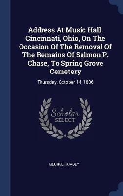 Address at Music Hall, Cincinnati, Ohio, on the Occasion of the Removal of the Remains of Salmon P. Chase, to Spring Grove Cemetery on Hardback by George Hoadly