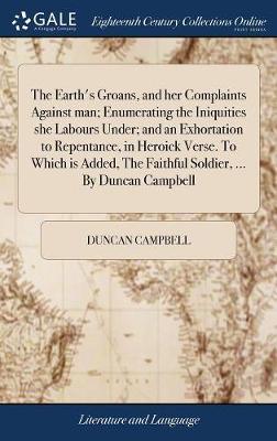 The Earth's Groans, and Her Complaints Against Man; Enumerating the Iniquities She Labours Under; And an Exhortation to Repentance, in Heroick Verse. to Which Is Added, the Faithful Soldier, ... by Duncan Campbell on Hardback by Duncan Campbell